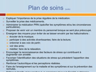 Plan de soins                       (suite)



   Expliquer l’importance de la prise régulière de la médication.
   Surveiller la prise des médicaments.
   Administrer la médication PRN (spécifier les symptômes et/ou les circonstances
    particulières).
   Proposer de venir voir un membre du personnel lorsque se sent plus préoccupé.
   Enseigner des moyens pour éviter de se laisser envahir par les hallucinations :
      écouter de la musique;
      participer à des activités divertissantes; faire de la lecture;
      ordonner à ses voix de partir;
      voir des amis;
      méditer; faire de la relaxation.
   Encourager la reconnaissance des facteurs de stress qui contribuent à
    augmenter son anxiété.
   Favoriser l’identification des situations de stress qui précèdent l’apparition des
    symptômes.
   Renforcer l’autocritique et les perceptions réalistes.
   Faire de l’enseignement sur la maladie et les symptômes et sur la prévention des
    rechutes.
 