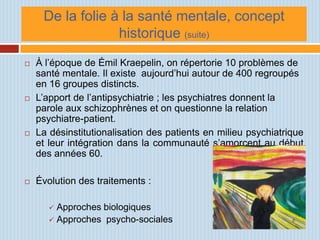 De la folie à la santé mentale, concept
                  historique (suite)
   À l’époque de Émil Kraepelin, on répertorie 10 problèmes de
    santé mentale. Il existe aujourd’hui autour de 400 regroupés
    en 16 groupes distincts.
   L’apport de l’antipsychiatrie ; les psychiatres donnent la
    parole aux schizophrènes et on questionne la relation
    psychiatre-patient.
   La désinstitutionalisation des patients en milieu psychiatrique
    et leur intégration dans la communauté s’amorcent au début
    des années 60.

   Évolution des traitements :

        Approches biologiques
        Approches psycho-sociales
 