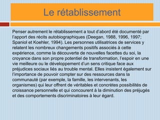 Le rétablissement
Penser autrement le rétablissement a tout d’abord été documenté par
l’apport des récits autobiographiques (Deegan, 1988, 1996, 1997;
Spaniol et Koehler, 1994). Les personnes utilisatrices de services y
relatent les nombreux changements positifs associés à cette
expérience, comme la découverte de nouvelles facettes du soi, la
croyance dans son propre potentiel de transformation, l’espoir en une
vie meilleure ou le développement d’un sens critique face aux
préjudices sociaux liés au trouble mental. Elles insistent également sur
l’importance de pouvoir compter sur des ressources dans la
communauté (par exemple, la famille, les intervenants, les
organismes) qui leur offrent de véritables et concrètes possibilités de
croissance personnelle et qui concourent à la diminution des préjugés
et des comportements discriminatoires à leur égard.
 