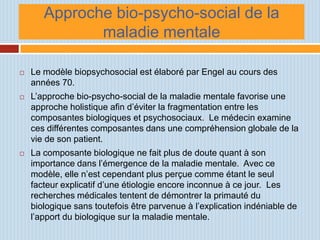 Approche bio-psycho-social de la
              maladie mentale

   Le modèle biopsychosocial est élaboré par Engel au cours des
    années 70.
   L’approche bio-psycho-social de la maladie mentale favorise une
    approche holistique afin d’éviter la fragmentation entre les
    composantes biologiques et psychosociaux. Le médecin examine
    ces différentes composantes dans une compréhension globale de la
    vie de son patient.
   La composante biologique ne fait plus de doute quant à son
    importance dans l’émergence de la maladie mentale. Avec ce
    modèle, elle n’est cependant plus perçue comme étant le seul
    facteur explicatif d’une étiologie encore inconnue à ce jour. Les
    recherches médicales tentent de démontrer la primauté du
    biologique sans toutefois être parvenue à l’explication indéniable de
    l’apport du biologique sur la maladie mentale.
 