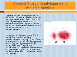 Approche psychanalytique de la
                  maladie mentale
   L’approche psychanalytique naît au
    début du 20E siècle, elle est inventée
    par Sigmund Freud. Selon Freud, la
    psychopathologie est le fruit
    d’événements psychiques survenus
    dans l’histoire antérieur de l’individu à
    certaines étapes de son
    développement.

   La notion de structure réfère à une
    hypothèse relativement au
    fonctionnement humain. Freud élabore
    la structure de la pathologie à propos
    de la névrose obsessionnelle. En
    outre, il élabore 3 structures
    principales : la psychose, la névrose et
    la perversion. La notion de structure
    peut être regardée comme un modèle
    conceptuel.
 