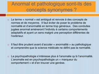 Anormal et pathologique sont-ils des
         concepts synonymes ?
   Le terme « normal » est ambiguë et renvoie à des concepts de
    normes et de moyenne. Il faut éviter de poser le problème de
    normalité et d’anormalité en terme trop généraux. Des conduites
    jugées anormal amèneront l’individu è certains comportements
    adaptatifs et ayant un sens malgré une perception différentes de
    l’extérieur.


   Il faut être prudent avant d’accoler « anormalité » au pathologique
    et comprendre que la science médicale ne défini pas la normalité.


   La psychopathologie s’intéresse plus à l’anomalie qu’à l’anormalité.
    L’anomalie est en psychopathologie un « marqueur du
    comportement » et d’en trouver une genèse.
 