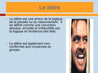 Le délire
   Le délire est une erreur de la logique
    de la pensée ou du raisonnement. Il
    se définit comme une conviction
    absolue, erronée et irréductible par
    la logique et l’évidence des faits.


   Le délire est également non-
    conformes aux croyances du
    groupe.
 