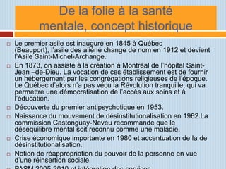 De la folie à la santé
            mentale, concept historique
   Le premier asile est inauguré en 1845 à Québec
    (Beauport), l’asile des aliéné change de nom en 1912 et devient
    l’Asile Saint-Michel-Archange.
   En 1873, on assiste à la création à Montréal de l’hôpital Saint-
    Jean –de-Dieu. La vocation de ces établissement est de fournir
    un hébergement par les congrégations religieuses de l’époque.
    Le Québec d’alors n’a pas vécu la Révolution tranquille, qui va
    permettre une démocratisation de l’accès aux soins et à
    l’éducation.
   Découverte du premier antipsychotique en 1953.
   Naissance du mouvement de désinstitutionalisation en 1962.La
    commission Castonguay-Neveu recommande que le
    déséquilibre mental soit reconnu comme une maladie.
   Crise économique importante en 1980 et accentuation de la de
    désinstitutionalisation.
   Notion de réappropriation du pouvoir de la personne en vue
    d’une réinsertion sociale.
 