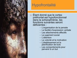 Hypofrontalité

   Étant donné que le cortex
    préfrontal est hypofonctionnel
    dans la schizophrénie, les
    fonctions suivantes seront
    déficientes :
             L’organisation de la pensée
             La facilité d’expression verbale
             Les attachements affectifs
             Le jugement social
             L’attention
             La volonté et la motivation
             L’établissement et la
              planification de buts
             Les comportements pour
              parvenir à un but
 