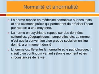 Normalité et anormalité

   La norme repose en médecine somatique sur des tests
    et des examens précis qui permettent de préciser l’écart
    par rapport à une moyenne.
   La norme en psychiatrie repose sur des données
    culturelles, géographiques, temporelles etc. La norme
    n’est que la convention d’un groupe social en un lieu
    donné, à un moment donné.
   L’homme oscille entre la normalité et le pathologique, il
    s’agit d’un continuum variant selon le moment et les
    circonstances de la vie.
 