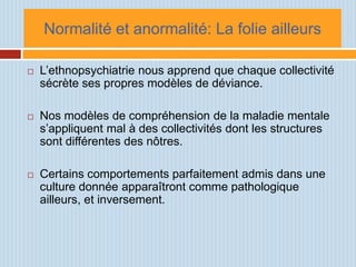 Normalité et anormalité: La folie ailleurs

   L’ethnopsychiatrie nous apprend que chaque collectivité
    sécrète ses propres modèles de déviance.

   Nos modèles de compréhension de la maladie mentale
    s’appliquent mal à des collectivités dont les structures
    sont différentes des nôtres.

   Certains comportements parfaitement admis dans une
    culture donnée apparaîtront comme pathologique
    ailleurs, et inversement.
 