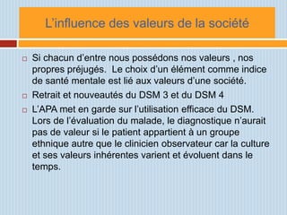 L’influence des valeurs de la société

   Si chacun d’entre nous possédons nos valeurs , nos
    propres préjugés. Le choix d’un élément comme indice
    de santé mentale est lié aux valeurs d’une société.
   Retrait et nouveautés du DSM 3 et du DSM 4
   L’APA met en garde sur l’utilisation efficace du DSM.
    Lors de l’évaluation du malade, le diagnostique n’aurait
    pas de valeur si le patient appartient à un groupe
    ethnique autre que le clinicien observateur car la culture
    et ses valeurs inhérentes varient et évoluent dans le
    temps.
 