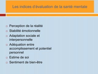 Les indices d’évaluation de la santé mentale



   Perception de la réalité
   Stabilité émotionnelle
   Adaptation sociale et
    interpersonnelle
   Adéquation entre
    accomplissement et potentiel
    personnel
   Estime de soi
   Sentiment de bien-être
 