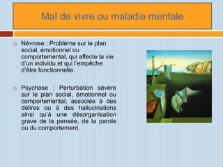 Mal de vivre ou maladie mentale

   Névrose : Problème sur le plan
    social, émotionnel ou
    comportemental, qui affecte la vie
    d’un individu et qui l’empêche
    d’être fonctionnelle.

   Psychose : Perturbation sévère
    sur le plan social, émotionnel ou
    comportemental, associée à des
    délires ou à des hallucinations
    ainsi qu’à une désorganisation
    grave de la pensée, de la parole
    ou du comportement.
 