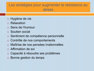 Les stratégies pour augmenter la résistance au
                     stress

   Hygiène de vie
   Relaxation
   Sens de l’humour
   Soutien social
   Sentiment de compétence personnelle
   Contrôle de nos comportements
   Maîtrise de nos pensées irrationnelles
   Affirmation de soi
   Capacité à résoudre ses problèmes
   Bonne gestion du temps
 