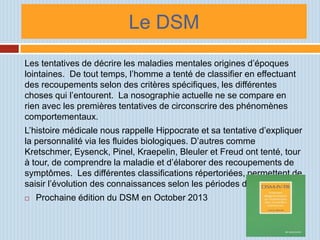 Le DSM
Les tentatives de décrire les maladies mentales origines d’époques
lointaines. De tout temps, l’homme a tenté de classifier en effectuant
des recoupements selon des critères spécifiques, les différentes
choses qui l’entourent. La nosographie actuelle ne se compare en
rien avec les premières tentatives de circonscrire des phénomènes
comportementaux.
L’histoire médicale nous rappelle Hippocrate et sa tentative d’expliquer
la personnalité via les fluides biologiques. D’autres comme
Kretschmer, Eysenck, Pinel, Kraepelin, Bleuler et Freud ont tenté, tour
à tour, de comprendre la maladie et d’élaborer des recoupements de
symptômes. Les différentes classifications répertoriées, permettent de
saisir l’évolution des connaissances selon les périodes de l’histoire.
   Prochaine édition du DSM en October 2013
 