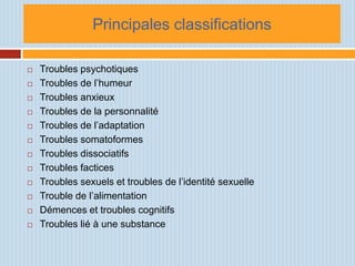 Principales classifications

   Troubles psychotiques
   Troubles de l’humeur
   Troubles anxieux
   Troubles de la personnalité
   Troubles de l’adaptation
   Troubles somatoformes
   Troubles dissociatifs
   Troubles factices
   Troubles sexuels et troubles de l’identité sexuelle
   Trouble de l’alimentation
   Démences et troubles cognitifs
   Troubles lié à une substance
 