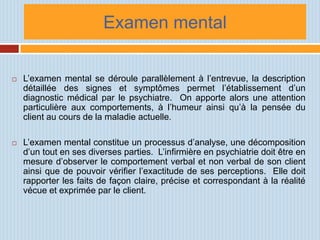 Examen mental

   L’examen mental se déroule parallèlement à l’entrevue, la description
    détaillée des signes et symptômes permet l’établissement d’un
    diagnostic médical par le psychiatre. On apporte alors une attention
    particulière aux comportements, à l’humeur ainsi qu’à la pensée du
    client au cours de la maladie actuelle.

   L’examen mental constitue un processus d’analyse, une décomposition
    d’un tout en ses diverses parties. L’infirmière en psychiatrie doit être en
    mesure d’observer le comportement verbal et non verbal de son client
    ainsi que de pouvoir vérifier l’exactitude de ses perceptions. Elle doit
    rapporter les faits de façon claire, précise et correspondant à la réalité
    vécue et exprimée par le client.
 