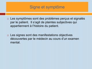 Signe et symptôme

   Les symptômes sont des problèmes perçus et signalés
    par le patient. Il s’agit de plaintes subjectives qui
    appartiennent à l’histoire du patient.

   Les signes sont des manifestations objectives
    découvertes par le médecin au cours d’un examen
    mental.
 
