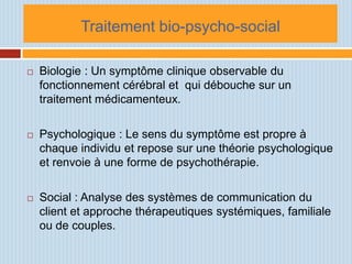 Traitement bio-psycho-social

   Biologie : Un symptôme clinique observable du
    fonctionnement cérébral et qui débouche sur un
    traitement médicamenteux.

   Psychologique : Le sens du symptôme est propre à
    chaque individu et repose sur une théorie psychologique
    et renvoie à une forme de psychothérapie.

   Social : Analyse des systèmes de communication du
    client et approche thérapeutiques systémiques, familiale
    ou de couples.
 