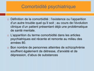 Comorbidité psychiatrique

   Définition de la comorbidité : l’existence ou l’apparition
    d’un autre trouble quel qu’il soit ; au cours de l’évolution
    clinique d’un patient présentant déjà une problématique
    de santé mentale.
   L’apparition du terme comorbidité dans les articles
    psychiatriques est récente et remonte au milieu des
    années 80.
   Bon nombre de personnes atteintes de schizophrénie
    souffrent également de détresse, d'anxiété et de
    dépression, d’abus de substances
 