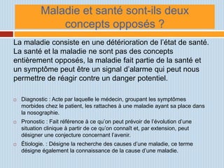 Maladie et santé sont-ils deux
                concepts opposés ?
La maladie consiste en une détérioration de l’état de santé.
La santé et la maladie ne sont pas des concepts
entièrement opposés, la maladie fait partie de la santé et
un symptôme peut être un signal d’alarme qui peut nous
permettre de réagir contre un danger potentiel.

   Diagnostic : Acte par laquelle le médecin, groupant les symptômes
    morbides chez le patient, les rattaches à une maladie ayant sa place dans
    la nosographie.
   Pronostic : Fait référence à ce qu’on peut prévoir de l’évolution d’une
    situation clinique à partir de ce qu’on connaît et, par extension, peut
    désigner une conjecture concernant l’avenir.
   Étiologie. : Désigne la recherche des causes d’une maladie, ce terme
    désigne également la connaissance de la cause d’une maladie.
 