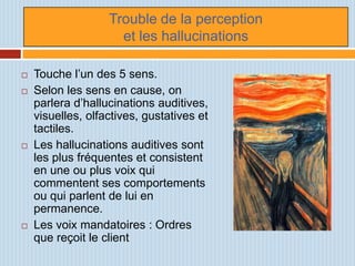 Trouble de la perception
                     et les hallucinations

   Touche l’un des 5 sens.
   Selon les sens en cause, on
    parlera d’hallucinations auditives,
    visuelles, olfactives, gustatives et
    tactiles.
   Les hallucinations auditives sont
    les plus fréquentes et consistent
    en une ou plus voix qui
    commentent ses comportements
    ou qui parlent de lui en
    permanence.
   Les voix mandatoires : Ordres
    que reçoit le client
 