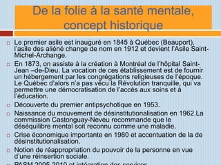 De la folie à la santé mentale,
                concept historique
   Le premier asile est inauguré en 1845 à Québec (Beauport),
    l’asile des aliéné change de nom en 1912 et devient l’Asile Saint-
    Michel-Archange.
   En 1873, on assiste à la création à Montréal de l’hôpital Saint-
    Jean –de-Dieu. La vocation de ces établissement est de fournir
    un hébergement par les congrégations religieuses de l’époque.
    Le Québec d’alors n’a pas vécu la Révolution tranquille, qui va
    permettre une démocratisation de l’accès aux soins et à
    l’éducation.
   Découverte du premier antipsychotique en 1953.
   Naissance du mouvement de désinstitutionalisation en 1962.La
    commission Castonguay-Neveu recommande que le
    déséquilibre mental soit reconnu comme une maladie.
   Crise économique importante en 1980 et accentuation de la de
    désinstitutionalisation.
   Notion de réappropriation du pouvoir de la personne en vue
    d’une réinsertion sociale.
 