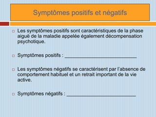 Symptômes positifs et négatifs

   Les symptômes positifs sont caractéristiques de la phase
    aiguë de la maladie appelée également décompensation
    psychotique.

   Symptômes positifs : __________________________

   Les symptômes négatifs se caractérisent par l’absence de
    comportement habituel et un retrait important de la vie
    active.

   Symptômes négatifs : _________________________
 