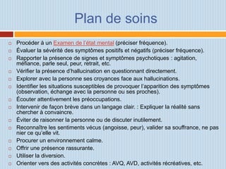 Plan de soins
   Procéder à un Examen de l’état mental (préciser fréquence).
   Évaluer la sévérité des symptômes positifs et négatifs (préciser fréquence).
   Rapporter la présence de signes et symptômes psychotiques : agitation,
    méfiance, parle seul, peur, retrait, etc.
   Vérifier la présence d’hallucination en questionnant directement.
   Explorer avec la personne ses croyances face aux hallucinations.
   Identifier les situations susceptibles de provoquer l’apparition des symptômes
    (observation, échange avec la personne ou ses proches).
   Écouter attentivement les préoccupations.
   Intervenir de façon brève dans un langage clair. : Expliquer la réalité sans
    chercher à convaincre.
   Éviter de raisonner la personne ou de discuter inutilement.
   Reconnaître les sentiments vécus (angoisse, peur), valider sa souffrance, ne pas
    nier ce qu’elle vit.
   Procurer un environnement calme.
   Offrir une présence rassurante.
   Utiliser la diversion.
   Orienter vers des activités concrètes : AVQ, AVD, activités récréatives, etc.
 