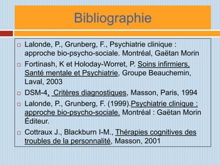 Bibliographie
   Lalonde, P., Grunberg, F., Psychiatrie clinique :
    approche bio-psycho-sociale. Montréal, Gaëtan Morin
   Fortinash, K et Holoday-Worret, P. Soins infirmiers,
    Santé mentale et Psychiatrie, Groupe Beauchemin,
    Laval, 2003
   DSM-4, Critères diagnostiques, Masson, Paris, 1994
   Lalonde, P., Grunberg, F. (1999).Psychiatrie clinique :
    approche bio-psycho-sociale. Montréal : Gaëtan Morin
    Éditeur.
   Cottraux J., Blackburn I-M., Thérapies cognitives des
    troubles de la personnalité, Masson, 2001
 