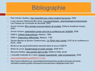 Bibliographie
   Plan d'action Québec, Agir ensemble pour mieux soutenir les jeunes, 2000
   Louis Léonard, Mahamed Ben Amar, Les psychotropes : pharmacologie et toxicomanie,
    Les Presses de l'université de Montréal, 2002
   Annick Vincent, Mon cerveau à encore besoin de lunettes, Éditions Académie Impact,
    2005
   Annick Vincent, présentation power point de la conférence de l’AQIISM, 2006
   DSM-4, Critères diagnostiques, Masson, 1994
   DSM-4, Diagnostics différentiels, Masson, 1195
   Sylvain Bernier et Sylvain Charbonneau, Le TDAH chez l’adulte, DVD de la conférence à
    HLHL, 2005
   Étude sur les psychostimulants reproduit dans la revue l’AQETA
   Notes de cours, Épistémologie et santé mentale, SAM 4010
   Édouard Zarifian, Des paradis plein la tête, Éditions Odile Jacob
   L'actualité médicale du 3 mars, Dossier hyperactivité : bilan et perspective, 2004
   www.quebecoislibre.org/020413-11.htm
   http://www.institutsmq.qc.ca/enseignement/repertoire-guides-cliniques-pti-sante-
    mentale/constats-guides-cliniques/comportements-inadaptes/index.html
 