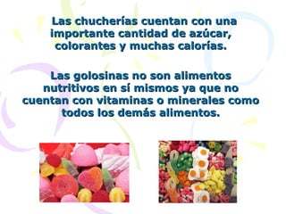   Las chucherías cuentan con una 
     importante cantidad de azúcar, 
      colorantes y muchas calorías.

    Las golosinas no son alimentos 
   nutritivos en sí mismos ya que no 
cuentan con vitaminas o minerales como 
      todos los demás alimentos.
 