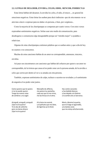 10
2.2. LETRAS DE DESAMOR, ENVIDIA, CELOS, ODIO, RENCOR, INDIRECTAS
Estas letras hablan del desamor, la envidia los celos, el odio, el rencor..., en general de
emociones negativas. Estas letras las usaban para decir indirectas -que de otra manera- no se
atrevían a decir o expresar para no dañar a la persona, o bien, por vergüenza...
Como la mayoría de las churripampas se componen por cuatro versos. Con estos versos
expresaban sentimientos negativos. Solían usar este medio de comunicación, para
desahogarse o comunicarse algo desagradable porque así “entraba mejor” o ayudaba a
relativizar.
Algunas de estas churripampas contienen palabras que se usaban antes y que a día de hoy
no usamos o no conocemos.
Muchas de estas canciones hablan de un amor no correspondido, amenazas, rencores,
envidias.
Así pues nos encontramos con canciones que hablan del esfuerzo por querer a un amor no
correspondido, de la tristeza que causa al no poder estar con la persona amada, de la envidia o
celos que corroe por dentro al ver a su amada con otra persona.
También, expresan sentimientos de culpa, rechazo o secretos no revelados y el sentimiento
de angustia al no poder estar juntos.
Como quieres que te quiera
si no te puedo querer.
Tengo las manos rotas
de sembrar y no coger.
Manojillo de alfileres,
me parece tus pestañas,
cada vez que tú me miras,
me las hincas en el alma.
Has comío caracoles
y has bebido blancos
y has dejado a la Dolores
a la sombra de un barranco.
Arregulá, arregulá, arregulá
¡Qué no te quiero!
Te la das de señorito
pero no tienes dinero
¡Qué no te quiero!
A la loma me asomé,
y el pañuelo que me diste,
de lágrimas yo lo llené.
María, ábreme la puerta,
que te traigo el aguinaldo,
una batata cocía
que me estoy achicharrando.
 