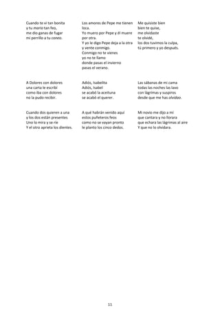 11
Cuando te vi tan bonita
y tu mario tan feo,
me dio ganas de fugar
mi perrillo a tu coneo.
Los amores de Pepe me tienen
loca.
Yo muero por Pepe y él muere
por otra.
Y yo le digo Pepe deja a la otra
y vente conmigo.
Conmigo no te vienes
yo no te llamo
donde pasas el invierno
pasas el verano.
Me quisiste bien
bien te quise,
me olvidaste
te olvidé,
los dos tuvimos la culpa,
tú primero y yo después.
A Dolores con dolores
una carta le escribí
como iba con dolores
no la pudo recibir.
Adiós, Isabelita
Adiós, Isabel
se acabó la aceituna
se acabó el querer.
Las sábanas de mi cama
todas las noches las lavo
con lágrimas y suspiros
desde que me has olvidao.
Cuando dos quieren a una
y los dos están presentes
Uno lo mira y se ríe
Y el otro aprieta los dientes.
A qué habrán venido aquí
estos puñeteros feos
como no se vayan pronto
le planto los cinco dedos.
Mi novio me dijo a mí
que cantara y no llorara
que echara las lágrimas al aire
Y que no lo olvidara.
 