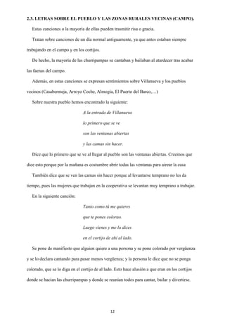 12
2.3. LETRAS SOBRE EL PUEBLO Y LAS ZONAS RURALES VECINAS (CAMPO).
Estas canciones o la mayoría de ellas pueden trasmitir risa o gracia.
Tratan sobre canciones de un día normal antiguamente, ya que antes estaban siempre
trabajando en el campo y en los cortijos.
De hecho, la mayoría de las churripampas se cantaban y bailaban al atardecer tras acabar
las faenas del campo.
Además, en estas canciones se expresan sentimientos sobre Villanueva y los pueblos
vecinos (Casabermeja, Arroyo Coche, Almogía, El Puerto del Barco,…)
Sobre nuestra pueblo hemos encontrado la siguiente:
A la entrada de Villanueva
lo primero que se ve
son las ventanas abiertas
y las camas sin hacer.
Dice que lo primero que se ve al llegar al pueblo son las ventanas abiertas. Creemos que
dice esto porque por la mañana es costumbre abrir todas las ventanas para airear la casa
También dice que se ven las camas sin hacer porque al levantarse temprano no les da
tiempo, pues las mujeres que trabajan en la cooperativa se levantan muy temprano a trabajar.
En la siguiente canción:
Tanto como tú me quieres
que te pones colorao.
Luego vienes y me lo dices
en el cortijo de ahí al lado.
Se pone de manifiesto que alguien quiere a una persona y se pone colorado por vergüenza
y se lo declara cantando para pasar menos vergüenza; y la persona le dice que no se ponga
colorado, que se lo diga en el cortijo de al lado. Esto hace alusión a que eran en los cortijos
donde se hacían las churripampas y donde se reunían todos para cantar, bailar y divertirse.
 