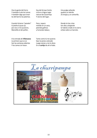 13
Viva la gente del Cerro
Y también la de las Lomas
Y también digo que vivan
las del barrio las palomas.
Soy del Arroyo Coche
criá en el Agua Lagar
natural de Casarmeja
Y vecino del lugar.
Una pulga saltando
quebró un lebrillo
25 tinajas y un cantarillo.
Cuando hicieron “panales”
la piedra la puse yo,
por eso a ti te pusieron,
Manolillo el del peñón.
Paco, repaco
metido en un saco,
pelando gallinas
y fumando tabaco.
Donde te has criao
tan alto y largarote
te habrás criado en la sierra
echao sobre un barrote.
A la entrada de Villanueva
Lo primero que se ve
Son las ventanas abiertas
Y las camas sin hacer.
Tanto como tú me quieres
Que te pones colorado
Luego vienes y me lo dices
En el cortijo de ahí al lado.
 
