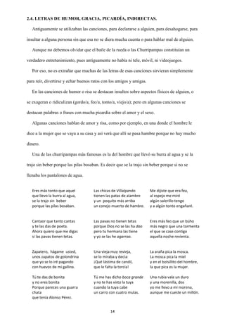 14
2.4. LETRAS DE HUMOR, GRACIA, PICARDÍA, INDIRECTAS.
Antiguamente se utilizaban las canciones, para declararse a alguien, para desahogarse, para
insultar a alguna persona sin que esa no se diera mucha cuenta o para hablar mal de alguien.
Aunque no debemos olvidar que el baile de la rueda o las Churripampas constituían un
verdadero entretenimiento, pues antiguamente no había ni tele, móvil, ni videojuegos.
Por eso, no es extrañar que muchas de las letras de esas canciones sirvieran simplemente
para reír, divertirse y echar buenos ratos con los amigos y amigas.
En las canciones de humor o risa se destacan insultos sobre aspectos físicos de alguien, o
se exageran o ridiculizan (gordo/a, feo/a, tonto/a, viejo/a); pero en algunas canciones se
destacan palabras o frases con mucha picardía sobre el amor y el sexo.
Algunas canciones hablan de amor y risa, como por ejemplo, en una donde el hombre le
dice a la mujer que se vaya a su casa y así verá que allí se pasa hambre porque no hay mucho
dinero.
Una de las churripampas más famosas es la del hombre que llevó su burra al agua y se la
trajo sin beber porque las pilas bosaban. Es decir que se la trajo sin beber porque si no se
llenaba los pantalones de agua.
Eres más tonto que aquel
que llevo la burra al agua,
se la trajo sin beber
porque las pilas bosaban.
Las chicas de Villalpando
tienen las patas de alambre
y un poquito más arriba
un conejo muerto de hambre.
Me dijiste que era fea,
al espejo me miré
algún salerillo tengo
y a algún tonto engañaré.
Cantaor que tanto cantas
y te las das de poeta.
Ahora quiero que me digas
si las pavas tienen tetas.
Las pavas no tienen tetas
porque Dios no se las ha dao
pero tu hermana las tiene
y yo se las he agarrao.
Eres más feo que un búho
más negro que una tormenta
el que se case contigo
aquella noche revienta.
Zapatero, hágame usted,
unos zapatos de golondrina
que yo se lo iré pagando
con huevos de mi gallina.
Una vieja muy revieja,
se lo miraba y decía:
¡Qué lástima de candil,
que le falta la torcía!
La araña pica la mosca.
La mosca pica la miel
y en el bolsillito del hombre,
la que pica es la mujer.
Tú te das de bonita
y no eres bonita
Porque pareces una guarra
chata
que tenía Alonso Pérez.
Tú me has dicho boca grande
y no te has visto la tuya
cuando la tuya cabe
un carro con cuatro mulas.
Una rubia vale un duro
y una morenilla, dos
yo me llevo a mi morena,
aunque me cueste un millón.
 