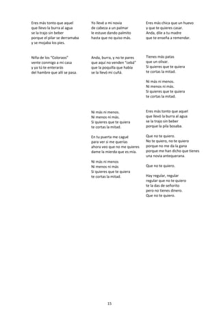 15
Eres más tonto que aquel
que llevo la burra al agua
se la trajo sin beber
porque el pilar se derramaba
y se mojaba los pies.
Yo llevé a mi novia
de cabeza a un palmar
le estuve dando palmito
hasta que no quiso más.
Eres más chica que un huevo
y que te quieres casar.
Anda, dile a tu madre
que te enseña a remendar.
Niña de los “Coloraos”
vente conmigo a mi casa
y ya tú te enterarás
del hambre que allí se pasa.
Anda, burra, y no te pares
que aquí no venden “cebá”
que la poquilla que había
se la llevó mi cuñá.
Ni más ni menos.
Ni menos ni más.
Si quieres que te quiera
te cortas la mitad.
En tu puerta me cagué
para ver si me querías
ahora veo que no me quieres
dame la mierda que es mía.
Ni más ni menos
Ni menos ni más
Si quieres que te quiera
te cortas la mitad.
Tienes más patas
que un olivar.
Si quieres que te quiera
te cortas la mitad.
Ni más ni menos.
Ni menos ni más.
Si quieres que te quiera
te cortas la mitad.
Eres más tonto que aquel
que llevó la burra al agua
se la trajo sin beber
porque la pila bosaba.
Que no te quiero.
No te quiero, no te quiero
porque no me da la gana
porque me han dicho que tienes
una novia antequerana.
Que no te quiero.
Hay regular, regular
regular que no te quiero
te la das de señorito
pero no tienes dinero.
Que no te quiero.
 