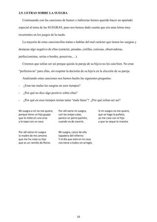 16
2.5. LETRAS SOBRE LA SUEGRA
Continuando con las canciones de humor e indirectas hemos querido hacer un apartado
especial al tema de las SUEGRAS, pues nos hemos dado cuenta que era unas letras muy
recurrentes en los juegos de la rueda.
La mayoría de estas cancioncillas tratan o hablan del mal carácter que tienen las suegras y
destacan algo negativo de ellas (carácter, pesadas, cotillas, curiosas, observadoras,
perfeccionistas, serias o bordes, posesivas,…).
Creemos que solían ser así porque quizás la pareja de su hijo/a no les caía bien. No eran
“perfectos/as” para ellas, sin respetar la decisión de su hijo/a en la elección de su pareja.
Analizando estas canciones nos hemos hecho las siguientes preguntas:
- ¿Eran tan malas las suegras en esos tiempos?
- ¿Por qué no dice algo positivo sobre ellas?
- ¿Por qué en esos tiempos tenían tanta “mala fama”? ¿Por qué solían ser así?
Mi suegra a mí no me quiere,
porque tiene un hijo guapo
que lo mete en una orza
y lo tape con un saco.
Por allí viene mi suegra,
con las orejas caías,
parece un perro pachón,
cuando va de cacería.
Si mi suegra no me quiere,
que se haga la puñeta,
yo me caso con el hijo
y que se seque la maceta.
Por allí viene mi suegra
la madre de mis amores
que me ha criao su hijo
que es un ramillo de flores.
Mi suegra, casco de olla
tapadera del infierno
Y el día que está en mi casa
nos tiene a todos sin arreglo.
 