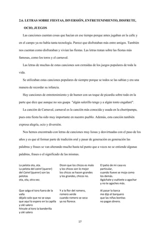 17
2.6. LETRAS SOBRE FIESTAS, DIVERSIÓN, ENTRETENIMIENTO, DISFRUTE,
OCIO, JUEGOS
Las canciones cuentan cosas que hacían en ese tiempo porque antes jugaban en la calle y
en el campo ya no había tanta tecnología. Parece que disfrutaban más entre amigos. También
nos cuentan como disfrutaban y vivían las fiestas. Las letras tratan sobre las fiestas más
famosas, como los toros y el carnaval.
Las letras de muchas de estas canciones son extraídas de los juegos populares de toda la
vida.
Se utilizaban estas canciones populares de siempre porque se todos se las sabían y era una
manera de recordar su infancia.
Hay canciones de entretenimiento y de humor con un toque de picardía sobre todo en la
parte que dice que aunque no sea guapa "algún salerillo tengo y a algún tonto engañaré".
La canción de Carnaval, carnaval es la canción más conocida y usada en la churripampa,
pues esta fiesta ha sido muy importante en nuestro pueblo. Además, esta canción también
expresa alegría, ocio y diversión.
Nos hemos encontrado con letras de canciones muy liosas y desvirtuadas con el paso de los
años y es que al formar parte de tradición oral y pasar de generación en generación las
palabras y frases se van alterando mucho hasta tal punto que a veces no se entiende algunas
palabras, frases o el significado de las mismas.
La pelota ota, ota.
La pelota del cairel (querer)
del Cairel (querer) son las
pelotas
ota, ota, otra vez.
Dicen que los chicos es malo
y los chicos son lo mejor
los chicos se hacen grandes
y los grandes, chicos no.
El patio de mi casa es
particular,
cuando llueve se moja como
los demás.
Agáchate y vuélvete a agachar
y no te agaches más.
Que salga el toro fuera de la
valla
déjalo solo que no se vaya
que aquí lo espero en la capilla
y olé salero
híncale al toro la banderilla
y olé salero
Y a la flor del romero,
romero verde
cuando romero se seca
ya no florece.
Al pasar la barca
me dijo el barquero
que las niñas bonitas
no pagan dinero.
 