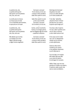18
La pelota ota, ota.
La pelota del querer
del querer son las pelotas
ota, ota, otra vez.
La araña pica la mosca.
La mosca pica la miel.
Y en el bolsillito del hombre,
la que pica es la mujer.
La pelota ota,, ota.
La pelota del querer
del querer son las pelotas
ota, ota, otra vez.
Me dijiste que era fea
y al espejo me miré.
Algún salerillo tengo
y algún tonto engañaré.
Carnaval, carnaval
Tú te vienes y tú te vas
y hasta el año venidero
sabe Dios quién te verá.
….
Sabe Dios quién te verá
y otra cosa enreliá
Carnaval, carnaval
tú te vienes y tú te vas.
….
Canta, canta muchacha.
Canta y no tengas penas
que ha llegado algo de novio
a pedirte la docena.
Carnaval, carnaval
Tú te vienes y tú te vas
y hasta el año venidero
sabe Dios quién te verá.
Domingo de Carnaval
de gitana me vestí
y fui a un salón de baile
y mi novio estaba allí.
Y me dijo: “gitanilla,
¿Quieres hacer el favor
de decirme con salero
la gracia que tengo yo?
Tú amas a dos mujeres.
Te voy a decir quiénes son:
una es alta y morena
y otra rubia como el sol.
Si te casas con la rubia
vas a ser un desgraciao
cásate con la morena
y serás afortunao.
Catorce años tenía
cuando yo te conocí
y me pediste relaciones
y yo te dije que sí.
Yo se lo dije a mi madre.
Mi madre dijo que NO
y yo como te quería
te entregué mi corazón.
Adiós, Pepe, que me voy
porque mi madre me espera.
Si quieres saber quién soy
soy tu novia verdadera.
 