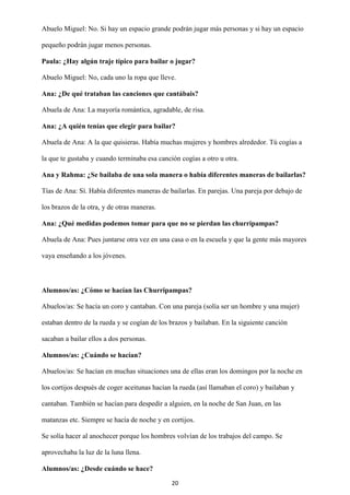 20
Abuelo Miguel: No. Si hay un espacio grande podrán jugar más personas y si hay un espacio
pequeño podrán jugar menos personas.
Paula: ¿Hay algún traje típico para bailar o jugar?
Abuelo Miguel: No, cada uno la ropa que lleve.
Ana: ¿De qué trataban las canciones que cantábais?
Abuela de Ana: La mayoría romántica, agradable, de risa.
Ana: ¿A quién tenías que elegir para bailar?
Abuela de Ana: A la que quisieras. Había muchas mujeres y hombres alrededor. Tú cogías a
la que te gustaba y cuando terminaba esa canción cogías a otro u otra.
Ana y Rahma: ¿Se bailaba de una sola manera o había diferentes maneras de bailarlas?
Tías de Ana: Sí. Había diferentes maneras de bailarlas. En parejas. Una pareja por debajo de
los brazos de la otra, y de otras maneras.
Ana: ¿Qué medidas podemos tomar para que no se pierdan las churripampas?
Abuela de Ana: Pues juntarse otra vez en una casa o en la escuela y que la gente más mayores
vaya enseñando a los jóvenes.
Alumnos/as: ¿Cómo se hacían las Churripampas?
Abuelos/as: Se hacía un coro y cantaban. Con una pareja (solía ser un hombre y una mujer)
estaban dentro de la rueda y se cogían de los brazos y bailaban. En la siguiente canción
sacaban a bailar ellos a dos personas.
Alumnos/as: ¿Cuándo se hacían?
Abuelos/as: Se hacían en muchas situaciones una de ellas eran los domingos por la noche en
los cortijos después de coger aceitunas hacían la rueda (así llamaban el coro) y bailaban y
cantaban. También se hacían para despedir a alguien, en la noche de San Juan, en las
matanzas etc. Siempre se hacía de noche y en cortijos.
Se solía hacer al anochecer porque los hombres volvían de los trabajos del campo. Se
aprovechaba la luz de la luna llena.
Alumnos/as: ¿Desde cuándo se hace?
 