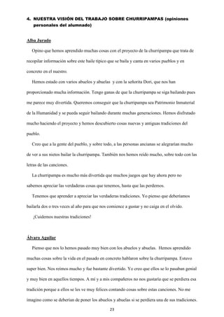 23
4. NUESTRA VISIÓN DEL TRABAJO SOBRE CHURRIPAMPAS (opiniones
personales del alumnado)
Alba Jurado
Opino que hemos aprendido muchas cosas con el proyecto de la churripampa que trata de
recopilar información sobre este baile típico que se baila y canta en varios pueblos y en
concreto en el nuestro.
Hemos estado con varios abuelos y abuelas y con la señorita Dori, que nos han
proporcionado mucha información. Tengo ganas de que la churripampa se siga bailando pues
me parece muy divertida. Queremos conseguir que la churripampa sea Patrimonio Inmaterial
de la Humanidad y se pueda seguir bailando durante muchas generaciones. Hemos disfrutado
mucho haciendo el proyecto y hemos descubierto cosas nuevas y antiguas tradiciones del
pueblo.
Creo que a la gente del pueblo, y sobre todo, a las personas ancianas se alegrarían mucho
de ver a sus nietos bailar la churripampa. También nos hemos reído mucho, sobre todo con las
letras de las canciones.
La churripampa es mucho más divertida que muchos juegos que hay ahora pero no
sabemos apreciar las verdaderas cosas que tenemos, hasta que las perdemos.
Tenemos que aprender a apreciar las verdaderas tradiciones. Yo pienso que deberíamos
bailarla dos o tres veces al año para que nos comience a gustar y no caiga en el olvido.
¡Cuidemos nuestras tradiciones!
Álvaro Aguilar
Pienso que nos lo hemos pasado muy bien con los abuelos y abuelas. Hemos aprendido
muchas cosas sobre la vida en el pasado en concreto hablaron sobre la churripampa. Estuvo
super bien. Nos reímos mucho y fue bastante divertido. Yo creo que ellos se lo pasaban genial
y muy bien en aquellos tiempos. A mí y a mis compañeros no nos gustaría que se perdiera esa
tradición porque a ellos se les ve muy felices contando cosas sobre estas canciones. No me
imagino como se deberían de poner los abuelos y abuelas si se perdiera una de sus tradiciones.
 