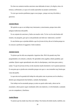 24
En clase nos cantaron muchas canciones unas dedicadas al amor y la alegría, otras a la
tristeza y sufrimiento y es que en la rueda expresaban sus propios sentimientos.
Yo creo que nosotros podríamos jugar a esos juegos, porque son muy divertidos y
graciosos.
Antonio Bueno
Mi opinión es que es un trabajo muy interesante y emocionante, porque trata sobre
antiguas tradiciones del pueblo.
Es un conjunto de canciones y bailes con mucho valor. Yo los veo los más bonitos del
mundo y me pregunto ¿por qué se está perdiendo este baile tan tradicional y sencillo?
Es una lástima que se pierdan debido a que los jóvenes de hoy día no lo bailan porque no
lo conocen o prefieren el reggaeton o baile moderno.
Antonio García
Yo pienso que ha sido una estupenda e ingeniosa idea. Me lo he pasado muy bien
preguntándole a los abuelos y abuelas. He aprendido cómo jugaban, dónde quedaban, qué
cantaban. Quiero seguir aprendiendo más sobre la churripampa y más letras para contar y
cantar. Ya que los jóvenes de hoy en día muestran mucho desinterés o no lo quieren practicar.
Es una pena que se pierda esta costumbre porque creo que es una costumbre muy bonita que
viene del pueblo.
Lo que más me ha gustado del trabajo ha sido poder estar en persona con los abuelos y
abuelos que antiguamente han bailado y cantado churripampas.
Este trabajo me ha encantado porque yo antes no quería saber nada y ahora me ha
encantado y ahora quiero seguir estudiando sobre esta tradición y vivirla bailando y cantando
con mis compañeros y familiares.
Anabel Bueno
Yo pienso que ha estado muy bien este trabajo. Nos hemos divertido mucho, también, nos
 