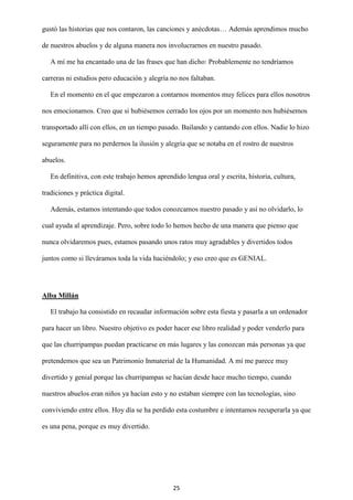 25
gustó las historias que nos contaron, las canciones y anécdotas… Además aprendimos mucho
de nuestros abuelos y de alguna manera nos involucrarnos en nuestro pasado.
A mí me ha encantado una de las frases que han dicho: Probablemente no tendríamos
carreras ni estudios pero educación y alegría no nos faltaban.
En el momento en el que empezaron a contarnos momentos muy felices para ellos nosotros
nos emocionamos. Creo que si hubiésemos cerrado los ojos por un momento nos hubiésemos
transportado allí con ellos, en un tiempo pasado. Bailando y cantando con ellos. Nadie lo hizo
seguramente para no perdernos la ilusión y alegría que se notaba en el rostro de nuestros
abuelos.
En definitiva, con este trabajo hemos aprendido lengua oral y escrita, historia, cultura,
tradiciones y práctica digital.
Además, estamos intentando que todos conozcamos nuestro pasado y así no olvidarlo, lo
cual ayuda al aprendizaje. Pero, sobre todo lo hemos hecho de una manera que pienso que
nunca olvidaremos pues, estamos pasando unos ratos muy agradables y divertidos todos
juntos como si lleváramos toda la vida haciéndolo; y eso creo que es GENIAL.
Alba Millán
El trabajo ha consistido en recaudar información sobre esta fiesta y pasarla a un ordenador
para hacer un libro. Nuestro objetivo es poder hacer ese libro realidad y poder venderlo para
que las churripampas puedan practicarse en más lugares y las conozcan más personas ya que
pretendemos que sea un Patrimonio Inmaterial de la Humanidad. A mí me parece muy
divertido y genial porque las churripampas se hacían desde hace mucho tiempo, cuando
nuestros abuelos eran niños ya hacían esto y no estaban siempre con las tecnologías, sino
conviviendo entre ellos. Hoy día se ha perdido esta costumbre e intentamos recuperarla ya que
es una pena, porque es muy divertido.
 