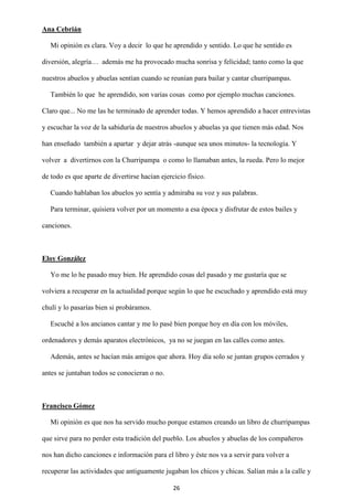 26
Ana Cebrián
Mi opinión es clara. Voy a decir lo que he aprendido y sentido. Lo que he sentido es
diversión, alegría… además me ha provocado mucha sonrisa y felicidad; tanto como la que
nuestros abuelos y abuelas sentían cuando se reunían para bailar y cantar churripampas.
También lo que he aprendido, son varias cosas como por ejemplo muchas canciones.
Claro que... No me las he terminado de aprender todas. Y hemos aprendido a hacer entrevistas
y escuchar la voz de la sabiduría de nuestros abuelos y abuelas ya que tienen más edad. Nos
han enseñado también a apartar y dejar atrás -aunque sea unos minutos- la tecnología. Y
volver a divertirnos con la Churripampa o como lo llamaban antes, la rueda. Pero lo mejor
de todo es que aparte de divertirse hacían ejercicio físico.
Cuando hablaban los abuelos yo sentía y admiraba su voz y sus palabras.
Para terminar, quisiera volver por un momento a esa época y disfrutar de estos bailes y
canciones.
Eloy González
Yo me lo he pasado muy bien. He aprendido cosas del pasado y me gustaría que se
volviera a recuperar en la actualidad porque según lo que he escuchado y aprendido está muy
chulí y lo pasarías bien si probáramos.
Escuché a los ancianos cantar y me lo pasé bien porque hoy en día con los móviles,
ordenadores y demás aparatos electrónicos, ya no se juegan en las calles como antes.
Además, antes se hacían más amigos que ahora. Hoy día solo se juntan grupos cerrados y
antes se juntaban todos se conocieran o no.
Francisco Gómez
Mi opinión es que nos ha servido mucho porque estamos creando un libro de churripampas
que sirve para no perder esta tradición del pueblo. Los abuelos y abuelas de los compañeros
nos han dicho canciones e información para el libro y éste nos va a servir para volver a
recuperar las actividades que antiguamente jugaban los chicos y chicas. Salían más a la calle y
 