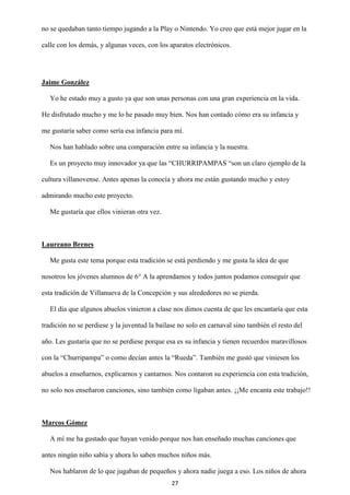 27
no se quedaban tanto tiempo jugando a la Play o Nintendo. Yo creo que está mejor jugar en la
calle con los demás, y algunas veces, con los aparatos electrónicos.
Jaime González
Yo he estado muy a gusto ya que son unas personas con una gran experiencia en la vida.
He disfrutado mucho y me lo he pasado muy bien. Nos han contado cómo era su infancia y
me gustaría saber como sería esa infancia para mí.
Nos han hablado sobre una comparación entre su infancia y la nuestra.
Es un proyecto muy innovador ya que las “CHURRIPAMPAS “son un claro ejemplo de la
cultura villanovense. Antes apenas la conocía y ahora me están gustando mucho y estoy
admirando mucho este proyecto.
Me gustaría que ellos vinieran otra vez.
Laureano Brenes
Me gusta este tema porque esta tradición se está perdiendo y me gusta la idea de que
nosotros los jóvenes alumnos de 6° A la aprendamos y todos juntos podamos conseguir que
esta tradición de Villanueva de la Concepción y sus alrededores no se pierda.
El día que algunos abuelos vinieron a clase nos dimos cuenta de que les encantaría que esta
tradición no se perdiese y la juventud la bailase no solo en carnaval sino también el resto del
año. Les gustaría que no se perdiese porque esa es su infancia y tienen recuerdos maravillosos
con la “Churripampa” o como decían antes la “Rueda”. También me gustó que viniesen los
abuelos a enseñarnos, explicarnos y cantarnos. Nos contaron su experiencia con esta tradición,
no solo nos enseñaron canciones, sino también como ligaban antes. ¡¡Me encanta este trabajo!!
Marcos Gómez
A mí me ha gustado que hayan venido porque nos han enseñado muchas canciones que
antes ningún niño sabía y ahora lo saben muchos niños más.
Nos hablaron de lo que jugaban de pequeños y ahora nadie juega a eso. Los niños de ahora
 