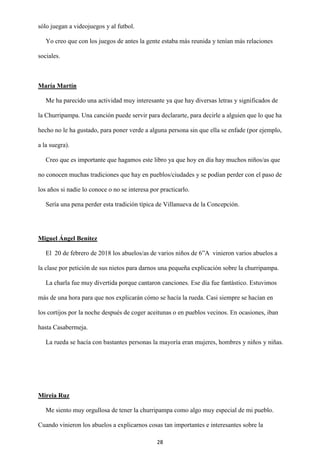 28
sólo juegan a videojuegos y al futbol.
Yo creo que con los juegos de antes la gente estaba más reunida y tenían más relaciones
sociales.
María Martín
Me ha parecido una actividad muy interesante ya que hay diversas letras y significados de
la Churripampa. Una canción puede servir para declararte, para decirle a alguien que lo que ha
hecho no le ha gustado, para poner verde a alguna persona sin que ella se enfade (por ejemplo,
a la suegra).
Creo que es importante que hagamos este libro ya que hoy en día hay muchos niños/as que
no conocen muchas tradiciones que hay en pueblos/ciudades y se podían perder con el paso de
los años si nadie lo conoce o no se interesa por practicarlo.
Sería una pena perder esta tradición típica de Villanueva de la Concepción.
Miguel Ángel Benítez
El 20 de febrero de 2018 los abuelos/as de varios niños de 6”A vinieron varios abuelos a
la clase por petición de sus nietos para darnos una pequeña explicación sobre la churripampa.
La charla fue muy divertida porque cantaron canciones. Ese día fue fantástico. Estuvimos
más de una hora para que nos explicarán cómo se hacía la rueda. Casi siempre se hacían en
los cortijos por la noche después de coger aceitunas o en pueblos vecinos. En ocasiones, iban
hasta Casabermeja.
La rueda se hacía con bastantes personas la mayoría eran mujeres, hombres y niños y niñas.
Mireia Ruz
Me siento muy orgullosa de tener la churripampa como algo muy especial de mi pueblo.
Cuando vinieron los abuelos a explicarnos cosas tan importantes e interesantes sobre la
 
