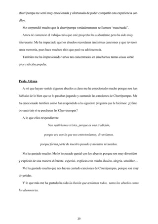 29
churripampa me sentí muy emocionada y afortunada de poder compartir esta experiencia con
ellos.
Me sorprendió mucho que la churripampa verdaderamente se llamara “ruea/rueda”.
Antes de comenzar el trabajo creía que este proyecto iba a aburrirme pero ha sido muy
interesante. Me ha impactado que los abuelos recordaran tantísimas canciones y que tuviesen
tanta memoria, pues hace muchos años que pasó su adolescencia.
También me ha impresionado verlos tan concentrados en enseñarnos tantas cosas sobre
esta tradición popular.
Paula Aldana
A mí que hayan venido algunos abuelos a clase me ha emocionado mucho porque nos han
hablado de lo bien que se lo pasaban jugando y cantando las canciones de Churripampas. Me
ha emocionado también como han respondido a la siguiente pregunta que le hicimos: ¿Cómo
os sentiríais si se perdieran las Churripampas?
A lo que ellos respondieron:
Nos sentiríamos tristes, porque es una tradición,
porque era con lo que nos entreteníamos, divertíamos.
porque forma parte de nuestro pasado y nuestros recuerdos.
Me ha gustado mucho. Me lo he pasado genial con los abuelos porque son muy divertidos
y explican de una manera diferente, especial, explican con mucha ilusión, alegría, sencillez,...
Me ha gustado mucho que nos hayan cantado canciones de Churripampas, porque son muy
divertidas.
Y lo que más me ha gustado ha sido la ilusión que teníamos todos, tanto los abuelos como
los alumnos/as.
 