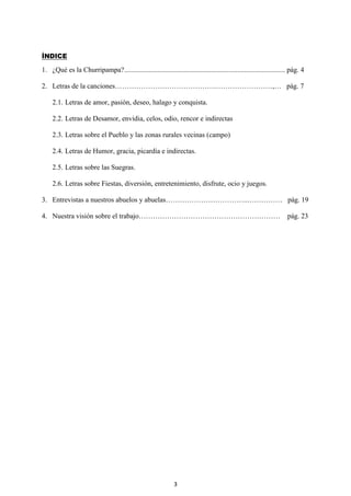 3
ÍNDICE
1. ¿Qué es la Churripampa?........................................................................................... pág. 4
2. Letras de la canciones…………………………………….……………………,… pág. 7
2.1. Letras de amor, pasión, deseo, halago y conquista.
2.2. Letras de Desamor, envidia, celos, odio, rencor e indirectas
2.3. Letras sobre el Pueblo y las zonas rurales vecinas (campo)
2.4. Letras de Humor, gracia, picardía e indirectas.
2.5. Letras sobre las Suegras.
2.6. Letras sobre Fiestas, diversión, entretenimiento, disfrute, ocio y juegos.
3. Entrevistas a nuestros abuelos y abuelas……………………………..…………… pág. 19
4. Nuestra visión sobre el trabajo…………………………………………………… pág. 23
 