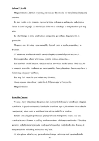 30
Rahma El Kasbi
Me gustó mucho. Aprendí cosas muy curiosas que desconocía. Me pareció muy interesante
y curioso.
Es muy común en los pequeños pueblos la forma en la que se realiza estas tradiciones y
fiestas, es como un juego. Lo malo es que ahora con la tecnología se está perdiendo y es muy
triste.
La Churripampa es como una tradición antiquísima que se hacía de generación en
generación.
Me parece muy divertida y muy saludable. Aprendí como se jugaba, se cantaba, y se
divertían.
Al hacerlo me sentí muy tranquila y muy feliz porque conocí algo que no conocía.
Hemos aprendido a hacer artículos de opinión, noticias, entrevistas....
Las reuniones con los abuelos y abuelas me han provocado mucha ternura sobre todo por
la inocencia y sencillez con la que nos han respondido. Sus explicaciones fueron muy claras y
fueron muy educados y cariñosos.
Fue muy fácil y sencillo y un trabajo muy divertido.
Ahora conozco más cultura y tradición de Villanueva de la Concepción.
Me gustó mucho.
Sebastián Campos
Yo voy a hacer este artículo de opinión para expresar todo lo que he sentido con esta gran
experiencia, la que vivimos cuando los abuelos estuvieron aquí explicándonos cosas sobre la
churripampa y sobre cómo se sentirían si esta antigua tradición se perdiese.
Para mí sería una gran oportunidad aprender a bailar churripampa. Esta ha sido una
experiencia maravillosa en la cual hay muchas canciones y bailes extraordinarios. Ellos dicen
que antes no había tanta tecnología, con lo cual ellos estaban casi todos los días después de
trabajar reunidos bailando y pasándoselo muy bien.
Al principio no sabía lo guay que era la churripampa y ahora me está encantando todo.
 