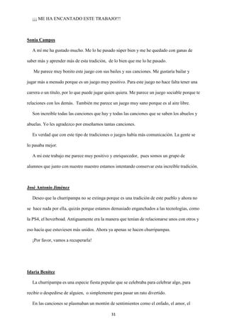 31
¡¡¡ ME HA ENCANTADO ESTE TRABAJO!!!
Sonia Campos
A mí me ha gustado mucho. Me lo he pasado súper bien y me he quedado con ganas de
saber más y aprender más de esta tradición, de lo bien que me lo he pasado.
Me parece muy bonito este juego con sus bailes y sus canciones. Me gustaría bailar y
jugar más a menudo porque es un juego muy positivo. Para este juego no hace falta tener una
carrera o un título, por lo que puede jugar quien quiera. Me parece un juego sociable porque te
relaciones con los demás. También me parece un juego muy sano porque es al aire libre.
Son increíble todas las canciones que hay y todas las canciones que se saben los abuelos y
abuelas. Yo les agradezco por enseñarnos tantas canciones.
Es verdad que con este tipo de tradiciones o juegos había más comunicación. La gente se
lo pasaba mejor.
A mi este trabajo me parece muy positivo y enriquecedor, pues somos un grupo de
alumnos que junto con nuestro maestro estamos intentando conservar esta increíble tradición.
José Antonio Jiménez
Deseo que la churripampa no se extinga porque es una tradición de este pueblo y ahora no
se hace nada por ella, quizás porque estamos demasiado enganchados a las tecnologías, como
la PS4, el hoverboad. Antiguamente era la manera que tenían de relacionarse unos con otros y
eso hacía que estuviesen más unidos. Ahora ya apenas se hacen churripampas.
¡Por favor, vamos a recuperarla!
Idaria Benítez
La churripampa es una especie fiesta popular que se celebraba para celebrar algo, para
recibir o despedirse de alguien, o simplemente para pasar un rato divertido.
En las canciones se plasmaban un montón de sentimientos como el enfado, el amor, el
 
