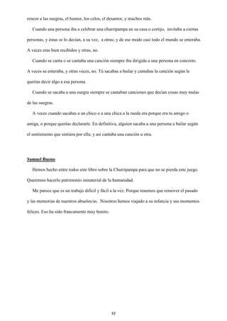 32
rencor a las suegras, el humor, los celos, el desamor, y muchos más.
Cuando una persona iba a celebrar una churripampa en su casa o cortijo, invitaba a ciertas
personas, y éstas se lo decían, a su vez, a otras; y de ese modo casi todo el mundo se enteraba.
A veces eras bien recibidos y otras, no.
Cuando se canta o se cantaba una canción siempre iba dirigida a una persona en concreto.
A veces se enteraba, y otras veces, no. Tú sacabas a bailar y cantabas la canción según le
querías decir algo a esa persona.
Cuando se sacaba a una suegra siempre se cantaban canciones que decían cosas muy malas
de las suegras.
A veces cuando sacabas a un chico o a una chica a la rueda era porque era tu amigo o
amiga, o porque querías declararte. En definitiva, alguien sacaba a una persona a bailar según
el sentimiento que sintiera por ella; y así cantaba una canción u otra.
Samuel Bueno
Hemos hecho entre todos este libro sobre la Churripampa para que no se pierda este juego.
Queremos hacerlo patrimonio inmaterial de la humanidad.
Me parece que es un trabajo difícil y fácil a la vez. Porque tenemos que remover el pasado
y las memorias de nuestros abuelos/as. Nosotros hemos viajado a su infancia y sus momentos
felices. Eso ha sido francamente muy bonito.
 